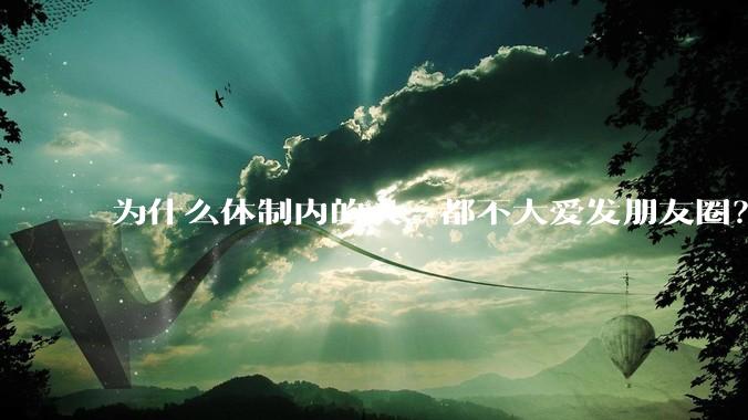 为什么体制内的人，都不大爱发朋友圈？